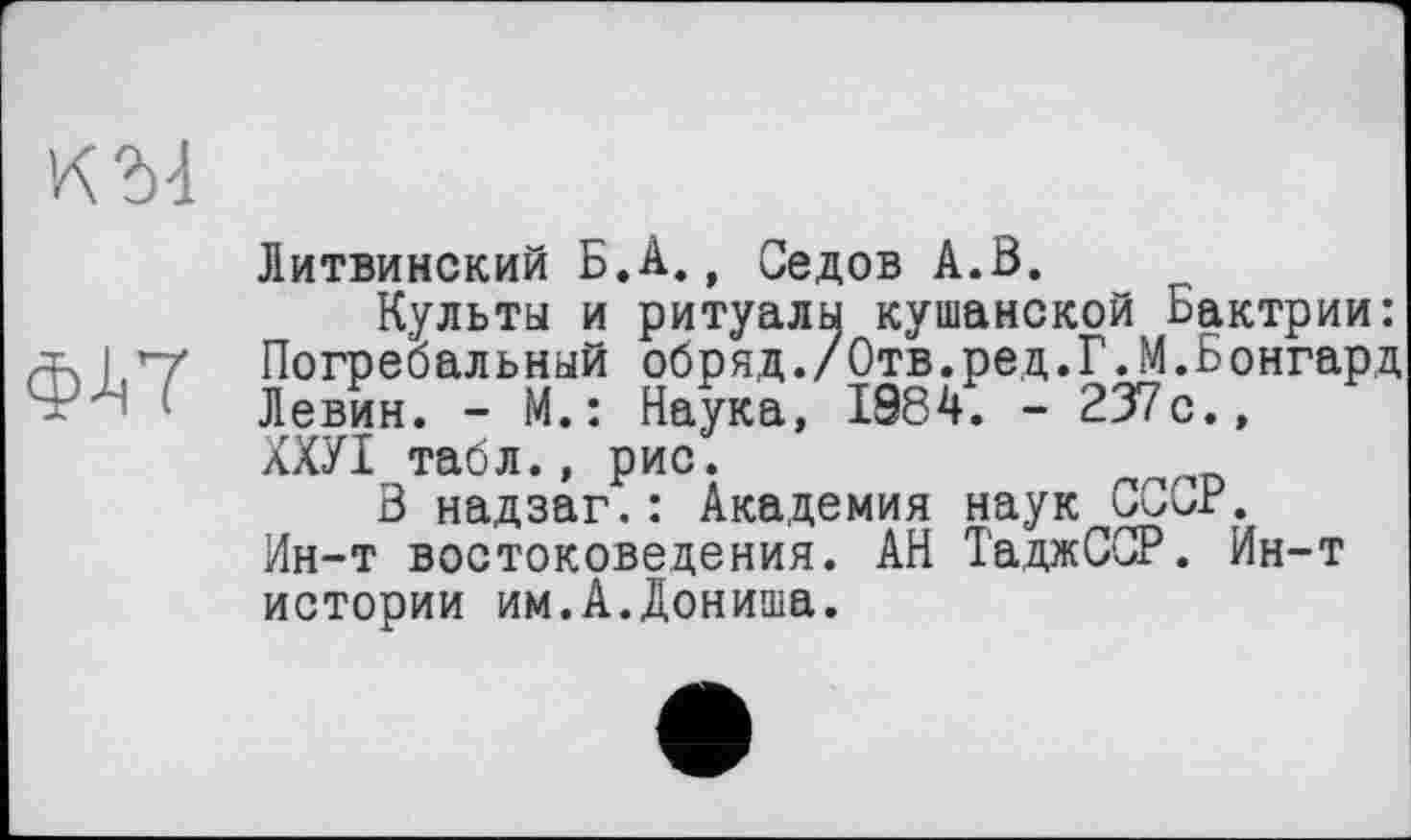 ﻿К 54
Ф4Т
Литвинский Б.А., Седов А.В.
Культы и ритуалы кушанской Бактрии: Погребальный обряд./Отв.ред.Г.М.Бонгард Левин. - М.: Наука, 1984. - 237с., ХХУІ табл., рис.
В надзаг.: Академия наук СССР. Ин-т востоковедения. АН ТаджССР. Ин-т истории им.А.Дониша.